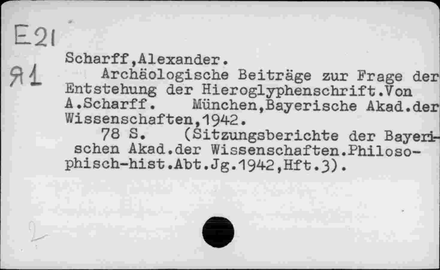 ﻿£21
Scharff,Alexander.
Я	Archäologische Beiträge zur Frage der
Entstehung der Hieroglyphenschrift.Von A.Scharff.	München,Bayerische Akad.der
Wissenschaften,і 942.
78 S. (Sitzungsberichte der Bayerischen Akad.der Wissenschaften.Philoso-phisch-hist.Abt.Jg.1942,Hft.3).